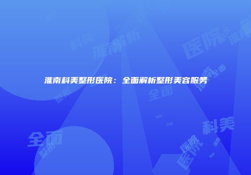 淮南科美整形医院：全面解析整形美容服务