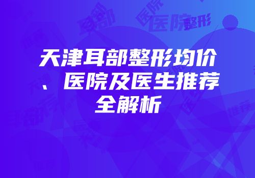 天津耳部整形均价、医院及医生推荐全解析