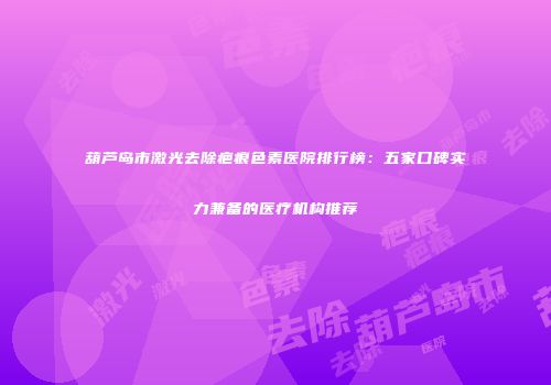 葫芦岛市激光去除疤痕色素医院排行榜：五家口碑实力兼备的医疗机构推荐