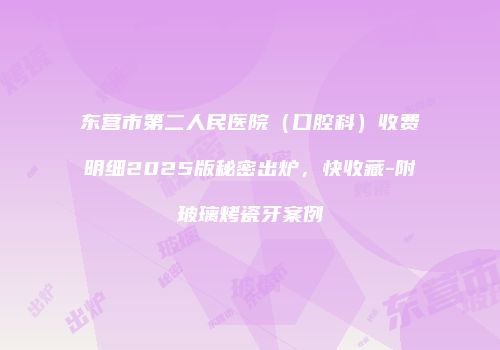 东营市第二人民医院（口腔科）收费明细2025版秘密出炉，快收藏-附玻璃烤瓷牙案例