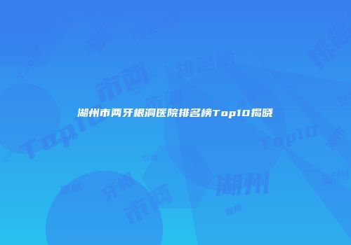 湖州市两牙根洞医院排名榜Top10揭晓
