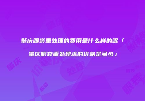 肇庆眼袋重处理的费用是什么样的呢「肇庆眼袋重处理术的价格是多少」