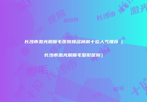 长沙市激光脱腋毛医院排名榜前十位人气推荐（长沙市激光脱腋毛整形医院）