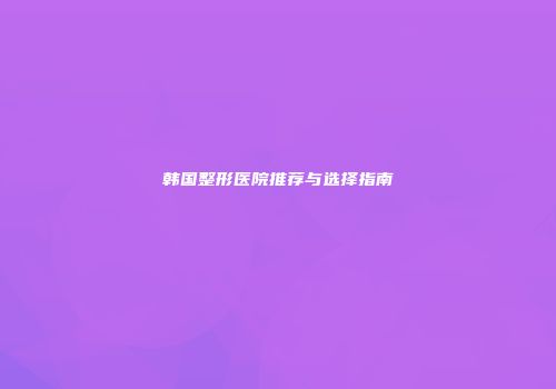 韩国整形医院推荐与选择指南