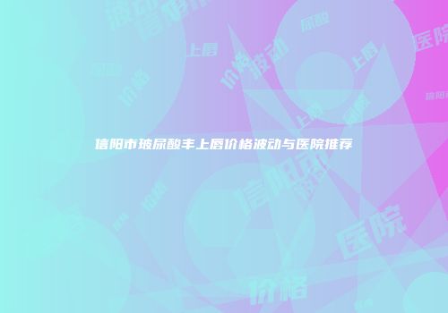 信阳市玻尿酸丰上唇价格波动与医院推荐