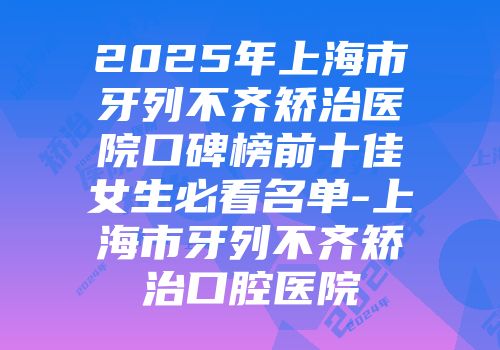 2025年上海市牙列不齐矫治医院口碑榜前十佳女生必看名单-上海市牙列不齐矫治口腔医院