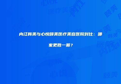内江韩美与心悦颐美医疗美容医院对比：哪家更胜一筹？
