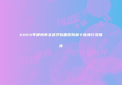2025年柳州市全瓷牙贴面医院前十佳排行及推荐