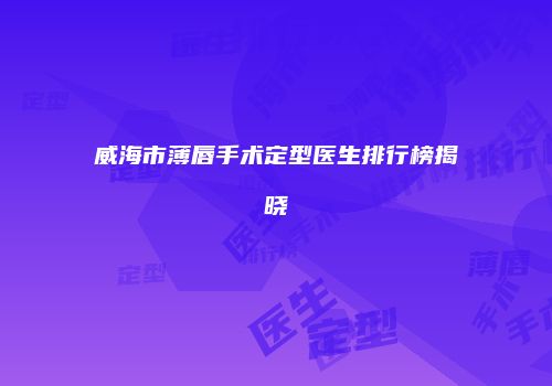 威海市薄唇手术定型医生排行榜揭晓