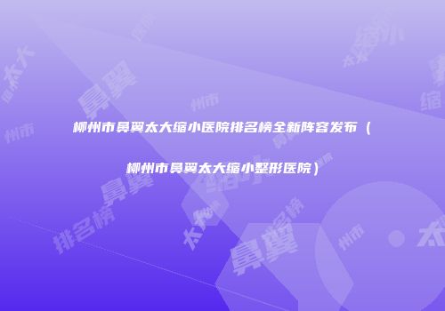 柳州市鼻翼太大缩小医院排名榜全新阵容发布（柳州市鼻翼太大缩小整形医院）