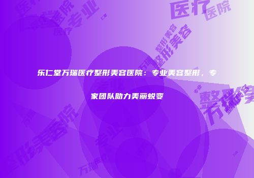 乐仁堂万瑞医疗整形美容医院：专业美容整形，专家团队助力美丽蜕变