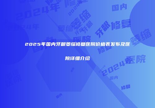 2025年国内牙龈萎缩修复医院价格表发布及医院详细介绍