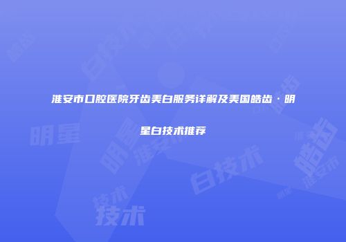 淮安市口腔医院牙齿美白服务详解及美国皓齿·明星白技术推荐