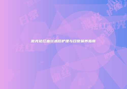 激光祛红血丝术后护理与日常保养指南