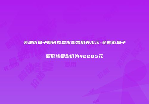芜湖市鼻子畸形修复价格费用表出示-芜湖市鼻子畸形修复均价为42285元