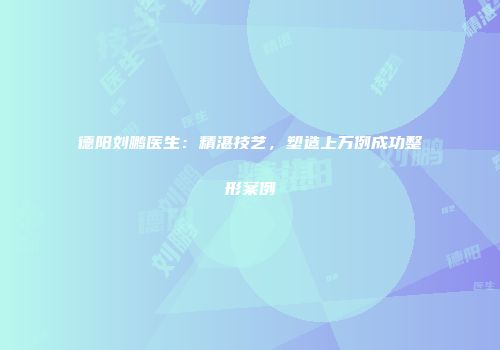 德阳刘鹏医生：精湛技艺，塑造上万例成功整形案例