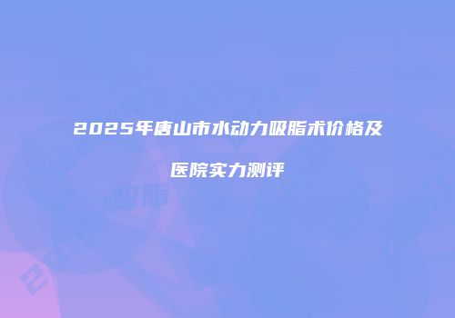 2025年唐山市水动力吸脂术价格及医院实力测评