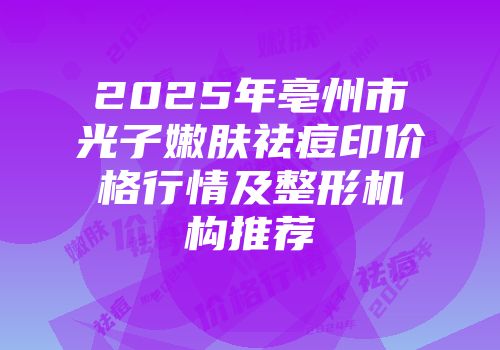2025年亳州市光子嫩肤祛痘印价格行情及整形机构推荐