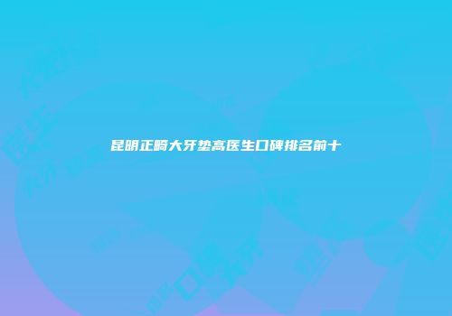 昆明正畸大牙垫高医生口碑排名前十