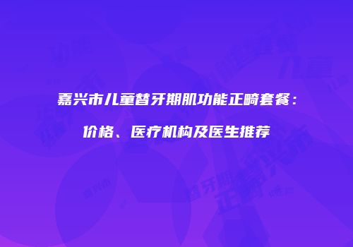 嘉兴市儿童替牙期肌功能正畸套餐：价格、医疗机构及医生推荐