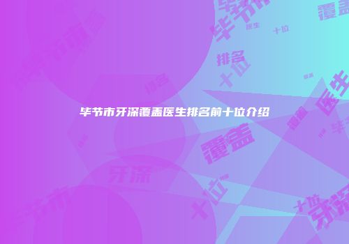 毕节市牙深覆盖医生排名前十位介绍