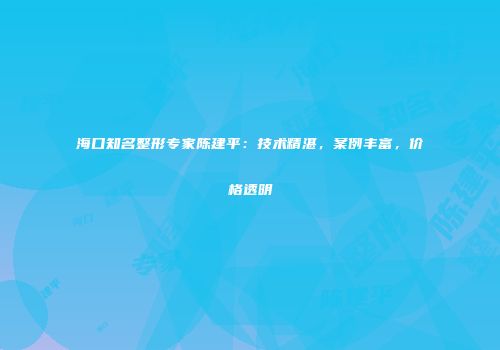 海口知名整形专家陈建平：技术精湛，案例丰富，价格透明