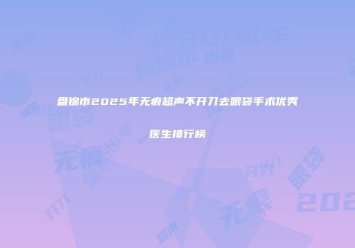 盘锦市2025年无痕超声不开刀去眼袋手术优秀医生排行榜