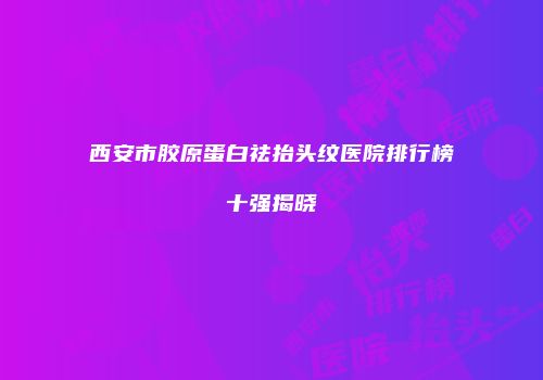 西安市胶原蛋白祛抬头纹医院排行榜十强揭晓