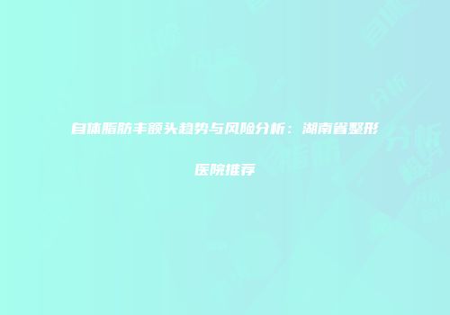 自体脂肪丰额头趋势与风险分析：湖南省整形医院推荐