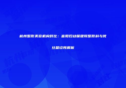 杭州整形美容机构对比：富阳妇幼保健院整形科与梵丝盈诊所解析