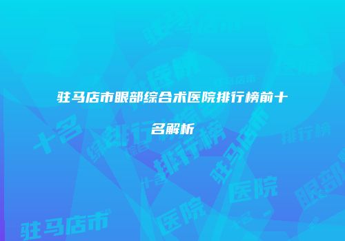 驻马店市眼部综合术医院排行榜前十名解析