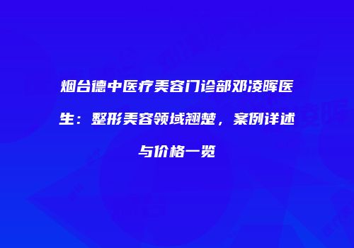 烟台德中医疗美容门诊部邓凌晖医生：整形美容领域翘楚，案例详述与价格一览