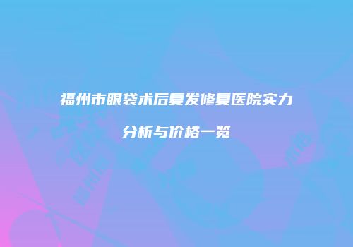 福州市眼袋术后复发修复医院实力分析与价格一览