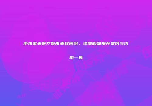 衡水唯美医疗整形美容医院：线雕脸部提升案例与价格一览