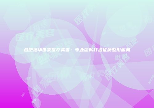 合肥福华世家医疗美容：专业团队打造优质整形服务
