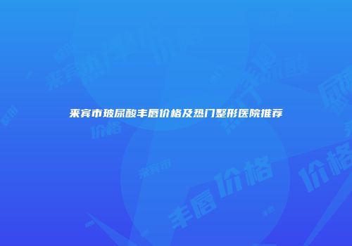 来宾市玻尿酸丰唇价格及热门整形医院推荐