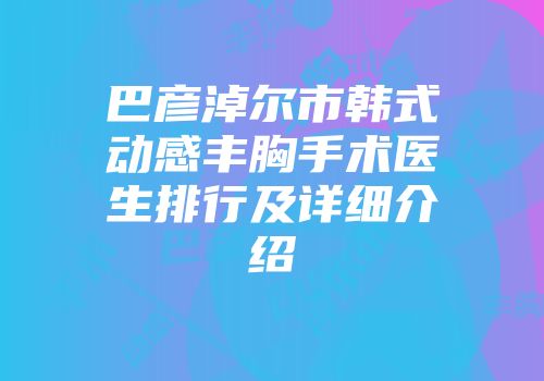 巴彦淖尔市韩式动感丰胸手术医生排行及详细介绍