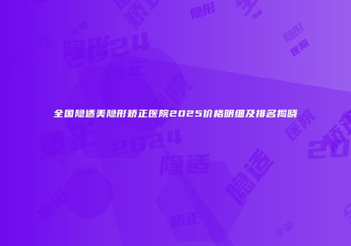 全国隐适美隐形矫正医院2025价格明细及排名揭晓