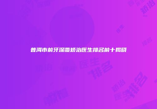 普洱市前牙深覆矫治医生排名前十揭晓