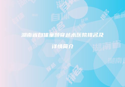 湖南省自体童颜穿越术医院排名及详情简介