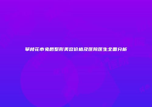 攀枝花市兔唇整形美容价格及医院医生全面分析