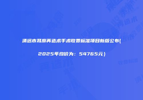 清远市耳廓再造术手术收费标准项目新版公布(2025年均价为：54765元）