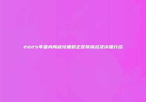 2025年国内陶瓷托槽矫正医院排名及详细介绍