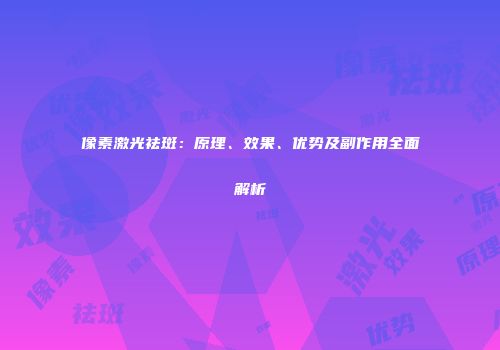 像素激光祛斑：原理、效果、优势及副作用全面解析