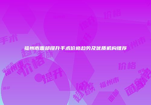 福州市面部提升手术价格趋势及优质机构推荐