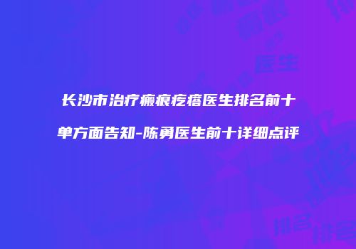 长沙市治疗瘢痕疙瘩医生排名前十单方面告知-陈勇医生前十详细点评