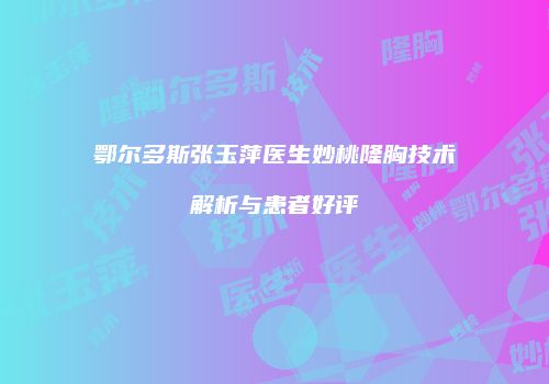 鄂尔多斯张玉萍医生妙桃隆胸技术解析与患者好评