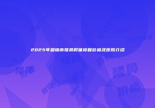 2025年盘锦市隆鼻假体修复价格及医院介绍