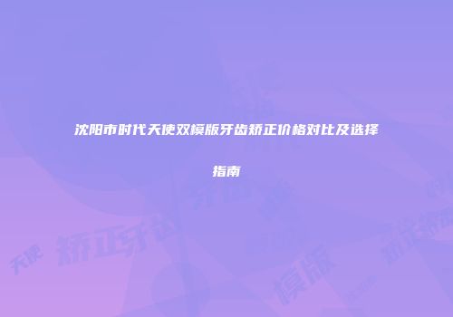 沈阳市时代天使双模版牙齿矫正价格对比及选择指南