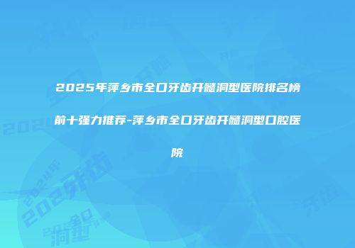 2025年萍乡市全口牙齿开髓洞型医院排名榜前十强力推荐-萍乡市全口牙齿开髓洞型口腔医院